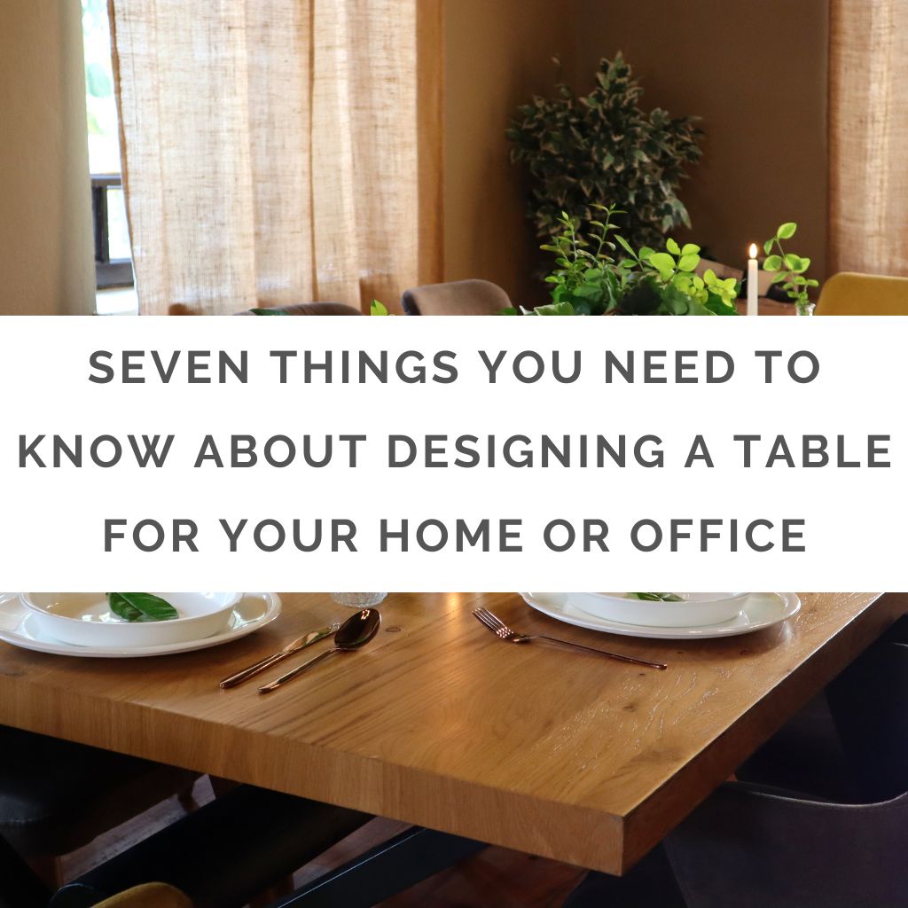 SEVEN THINGS YOU NEED TO KNOW ABOUT DESIGNING A TABLE FOR YOUR HOME OR OFFICE